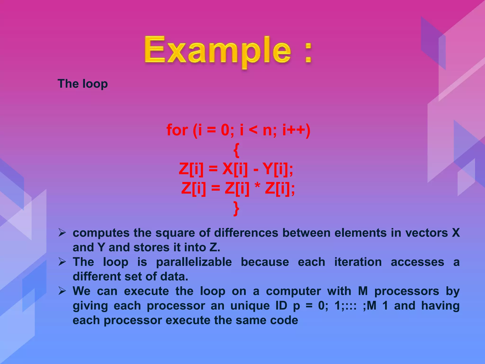 The loop
for (i = 0; i < n; i++)
{
Z[i] = X[i] - Y[i];
Z[i] = Z[i] * Z[i];
}
 computes the square of differences between elements in vectors X
and Y and stores it into Z.
 The loop is parallelizable because each iteration accesses a
different set of data.
 We can execute the loop on a computer with M processors by
giving each processor an unique ID p = 0; 1;::: ;M 1 and having
each processor execute the same code
 