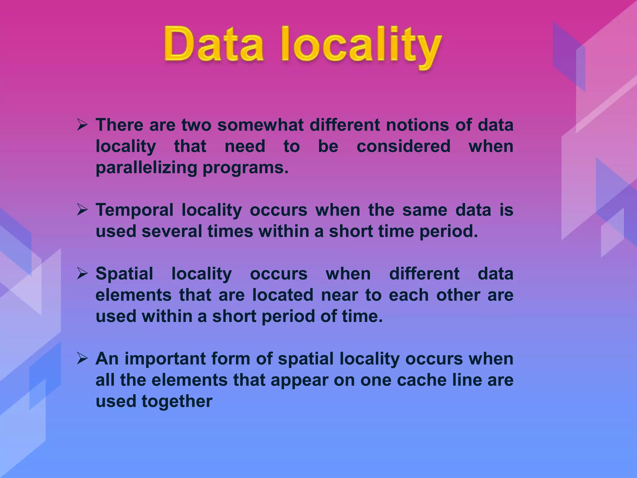  There are two somewhat different notions of data
locality that need to be considered when
parallelizing programs.
 Temporal locality occurs when the same data is
used several times within a short time period.
 Spatial locality occurs when different data
elements that are located near to each other are
used within a short period of time.
 An important form of spatial locality occurs when
all the elements that appear on one cache line are
used together
 