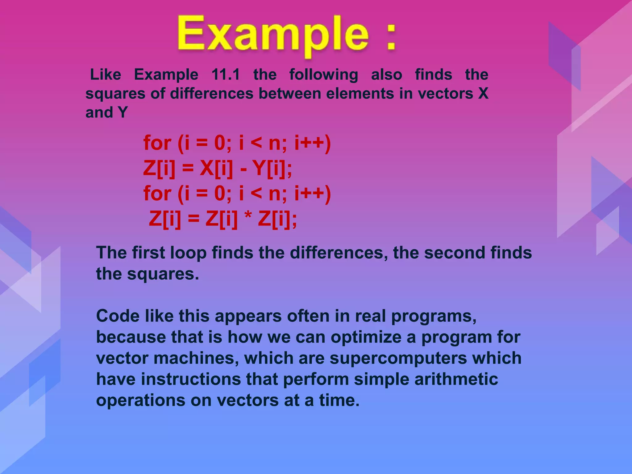 for (i = 0; i < n; i++)
Z[i] = X[i] - Y[i];
for (i = 0; i < n; i++)
Z[i] = Z[i] * Z[i];
Like Example 11.1 the following also finds the
squares of differences between elements in vectors X
and Y
The first loop finds the differences, the second finds
the squares.
Code like this appears often in real programs,
because that is how we can optimize a program for
vector machines, which are supercomputers which
have instructions that perform simple arithmetic
operations on vectors at a time.
 