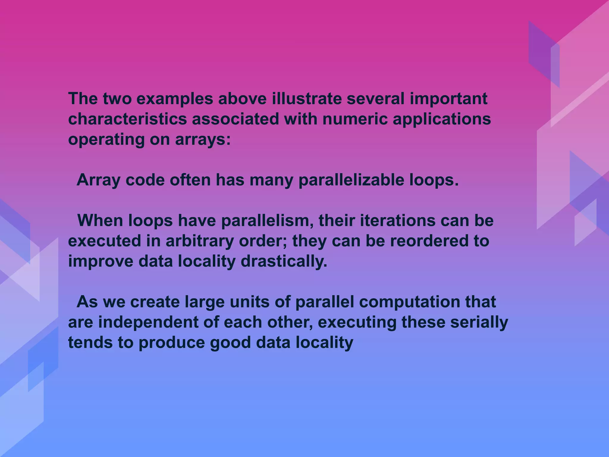 The two examples above illustrate several important
characteristics associated with numeric applications
operating on arrays:
Array code often has many parallelizable loops.
When loops have parallelism, their iterations can be
executed in arbitrary order; they can be reordered to
improve data locality drastically.
As we create large units of parallel computation that
are independent of each other, executing these serially
tends to produce good data locality
 