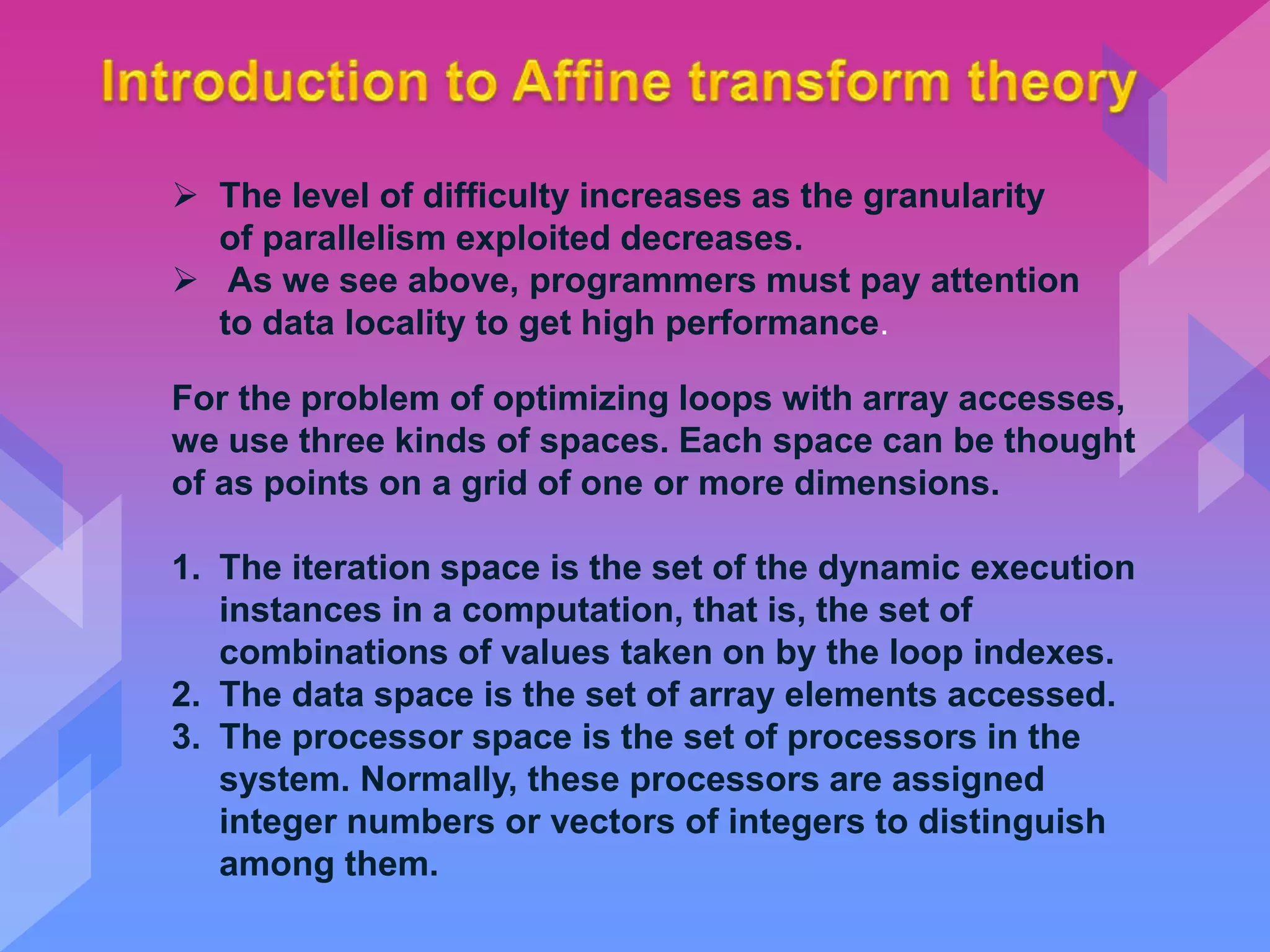  The level of difficulty increases as the granularity
of parallelism exploited decreases.
 As we see above, programmers must pay attention
to data locality to get high performance.
For the problem of optimizing loops with array accesses,
we use three kinds of spaces. Each space can be thought
of as points on a grid of one or more dimensions.
1. The iteration space is the set of the dynamic execution
instances in a computation, that is, the set of
combinations of values taken on by the loop indexes.
2. The data space is the set of array elements accessed.
3. The processor space is the set of processors in the
system. Normally, these processors are assigned
integer numbers or vectors of integers to distinguish
among them.
 