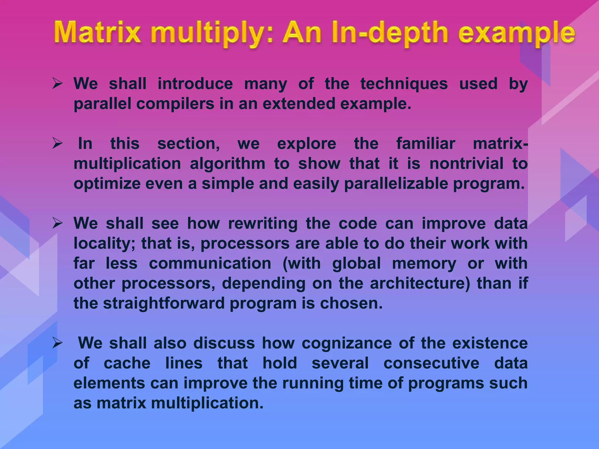  We shall introduce many of the techniques used by
parallel compilers in an extended example.
 In this section, we explore the familiar matrix-
multiplication algorithm to show that it is nontrivial to
optimize even a simple and easily parallelizable program.
 We shall see how rewriting the code can improve data
locality; that is, processors are able to do their work with
far less communication (with global memory or with
other processors, depending on the architecture) than if
the straightforward program is chosen.
 We shall also discuss how cognizance of the existence
of cache lines that hold several consecutive data
elements can improve the running time of programs such
as matrix multiplication.
 