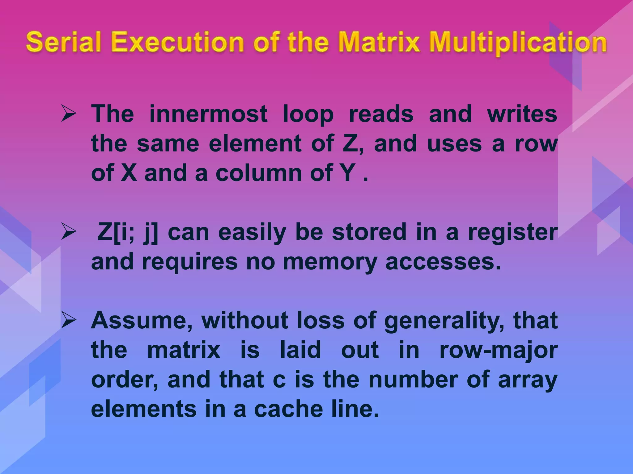  The innermost loop reads and writes
the same element of Z, and uses a row
of X and a column of Y .
 Z[i; j] can easily be stored in a register
and requires no memory accesses.
 Assume, without loss of generality, that
the matrix is laid out in row-major
order, and that c is the number of array
elements in a cache line.
 