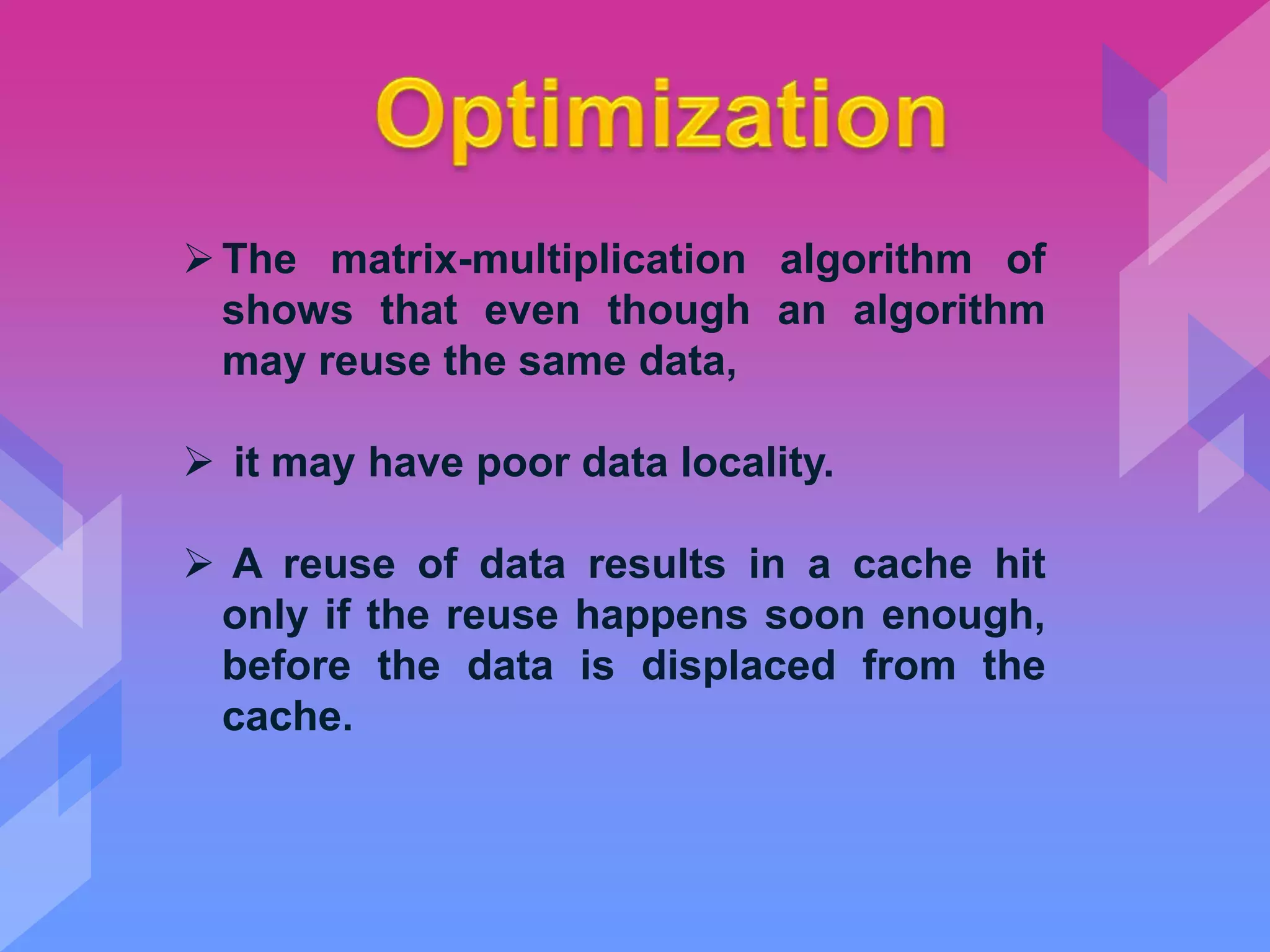 The matrix-multiplication algorithm of
shows that even though an algorithm
may reuse the same data,
 it may have poor data locality.
 A reuse of data results in a cache hit
only if the reuse happens soon enough,
before the data is displaced from the
cache.
 