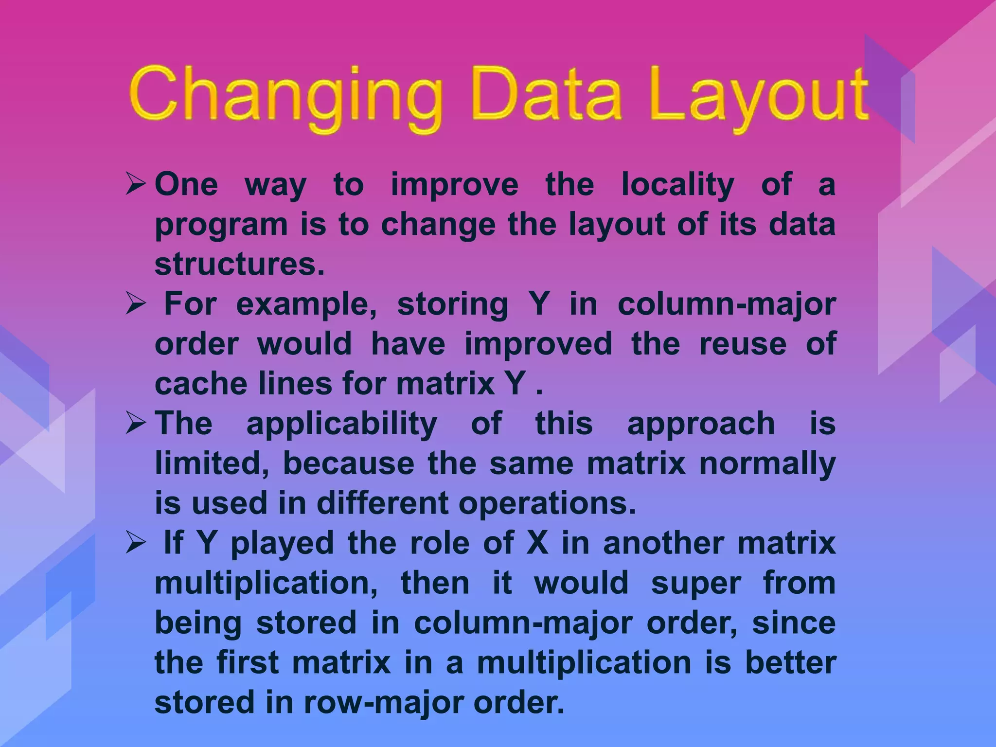 One way to improve the locality of a
program is to change the layout of its data
structures.
 For example, storing Y in column-major
order would have improved the reuse of
cache lines for matrix Y .
The applicability of this approach is
limited, because the same matrix normally
is used in different operations.
 If Y played the role of X in another matrix
multiplication, then it would super from
being stored in column-major order, since
the first matrix in a multiplication is better
stored in row-major order.
 