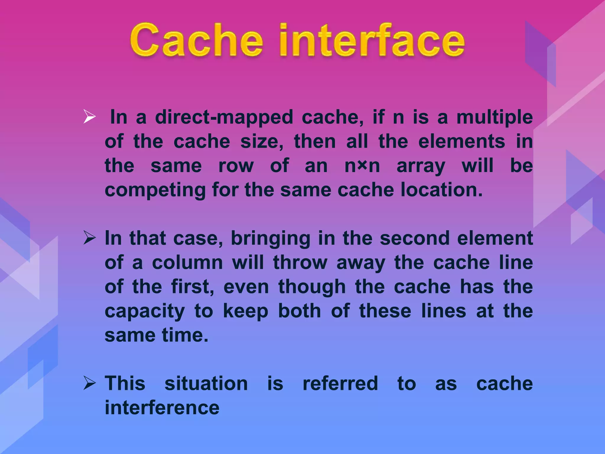  In a direct-mapped cache, if n is a multiple
of the cache size, then all the elements in
the same row of an n×n array will be
competing for the same cache location.
 In that case, bringing in the second element
of a column will throw away the cache line
of the first, even though the cache has the
capacity to keep both of these lines at the
same time.
 This situation is referred to as cache
interference
 