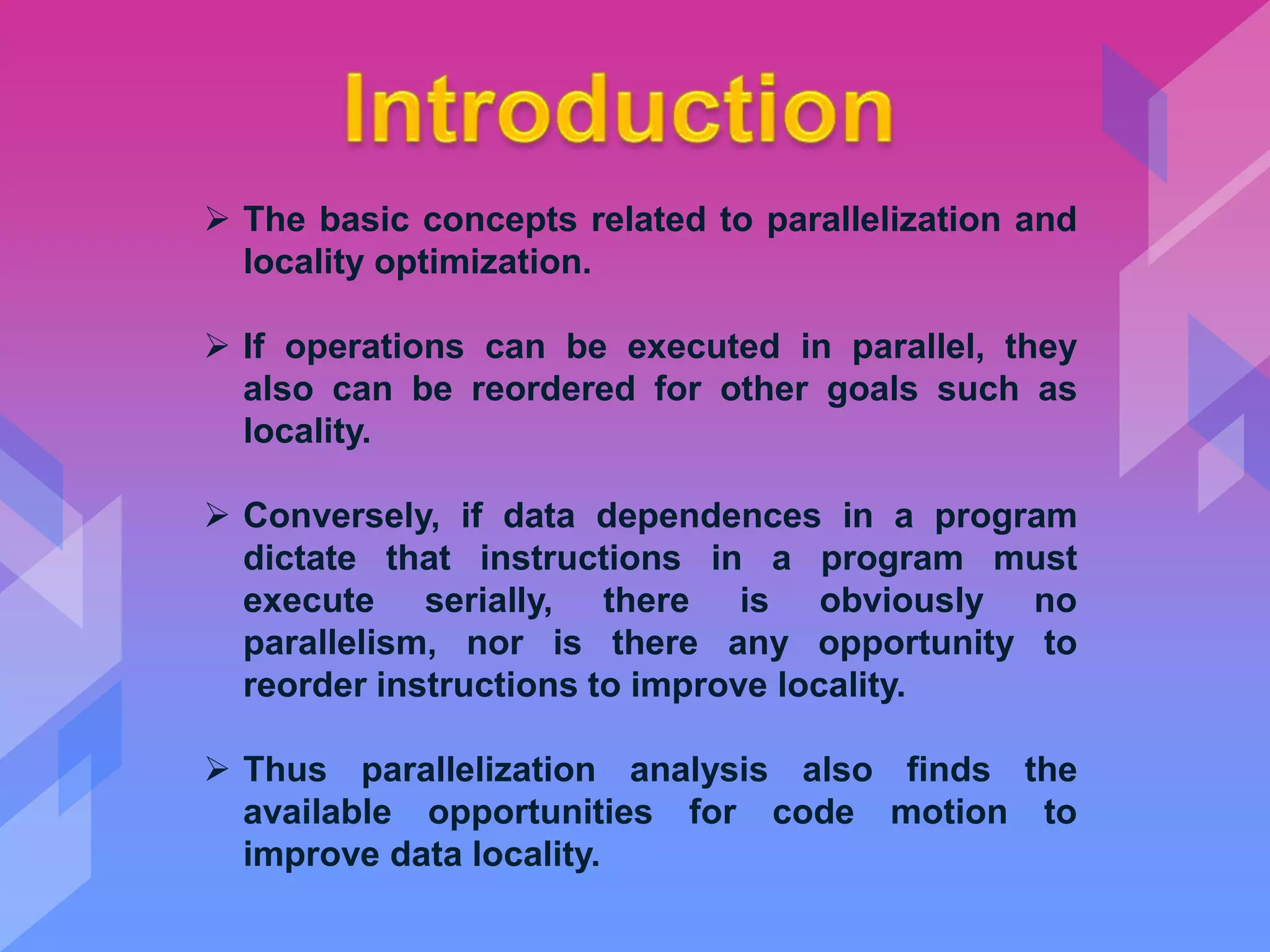  The basic concepts related to parallelization and
locality optimization.
 If operations can be executed in parallel, they
also can be reordered for other goals such as
locality.
 Conversely, if data dependences in a program
dictate that instructions in a program must
execute serially, there is obviously no
parallelism, nor is there any opportunity to
reorder instructions to improve locality.
 Thus parallelization analysis also finds the
available opportunities for code motion to
improve data locality.
 