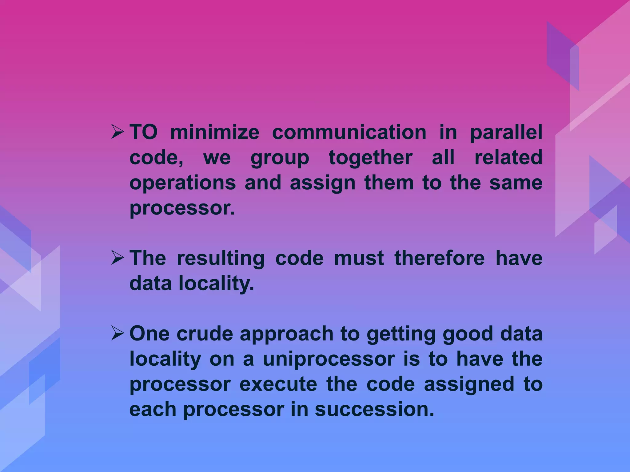 TO minimize communication in parallel
code, we group together all related
operations and assign them to the same
processor.
The resulting code must therefore have
data locality.
One crude approach to getting good data
locality on a uniprocessor is to have the
processor execute the code assigned to
each processor in succession.
 