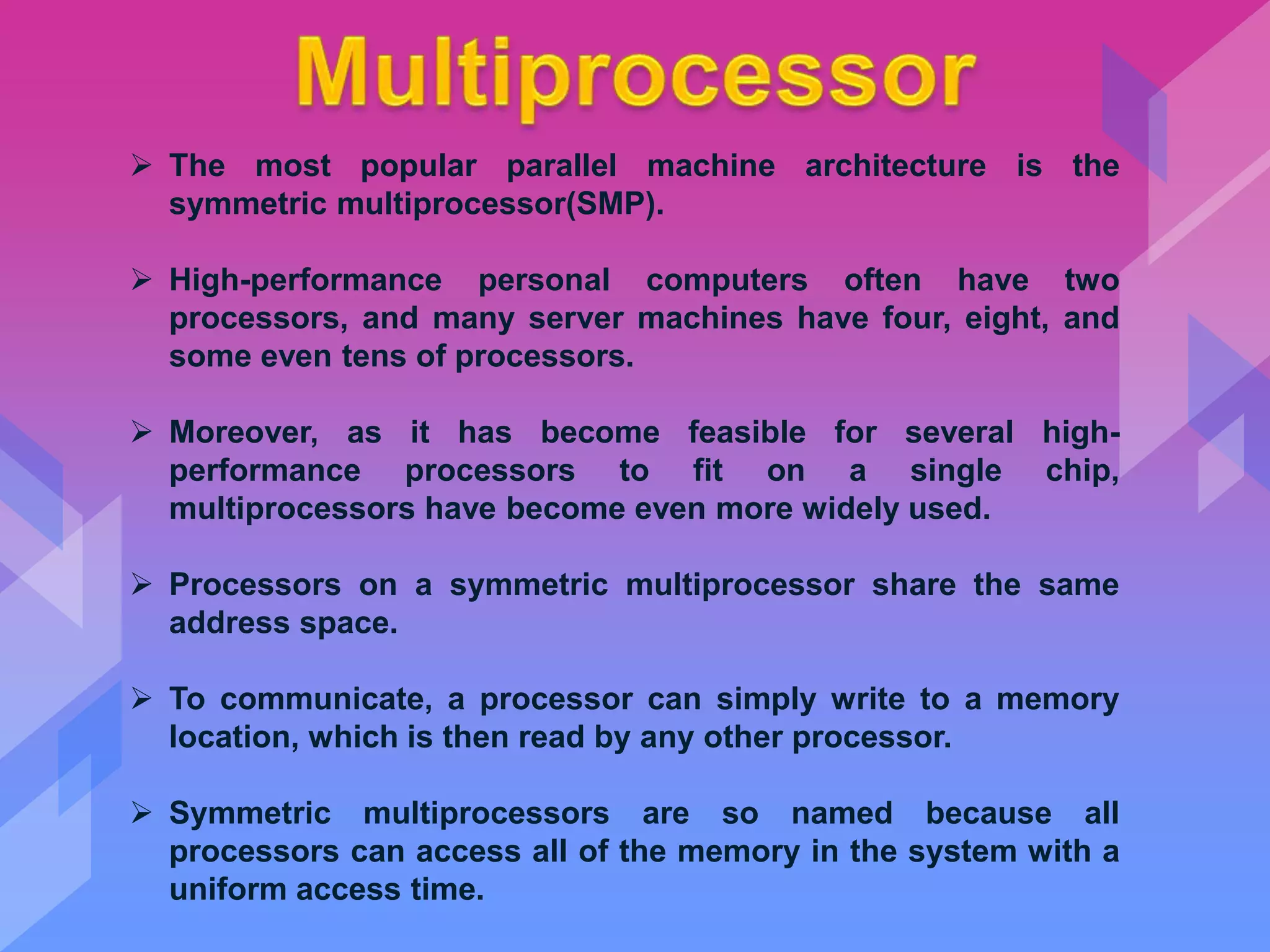  The most popular parallel machine architecture is the
symmetric multiprocessor(SMP).
 High-performance personal computers often have two
processors, and many server machines have four, eight, and
some even tens of processors.
 Moreover, as it has become feasible for several high-
performance processors to fit on a single chip,
multiprocessors have become even more widely used.
 Processors on a symmetric multiprocessor share the same
address space.
 To communicate, a processor can simply write to a memory
location, which is then read by any other processor.
 Symmetric multiprocessors are so named because all
processors can access all of the memory in the system with a
uniform access time.
 