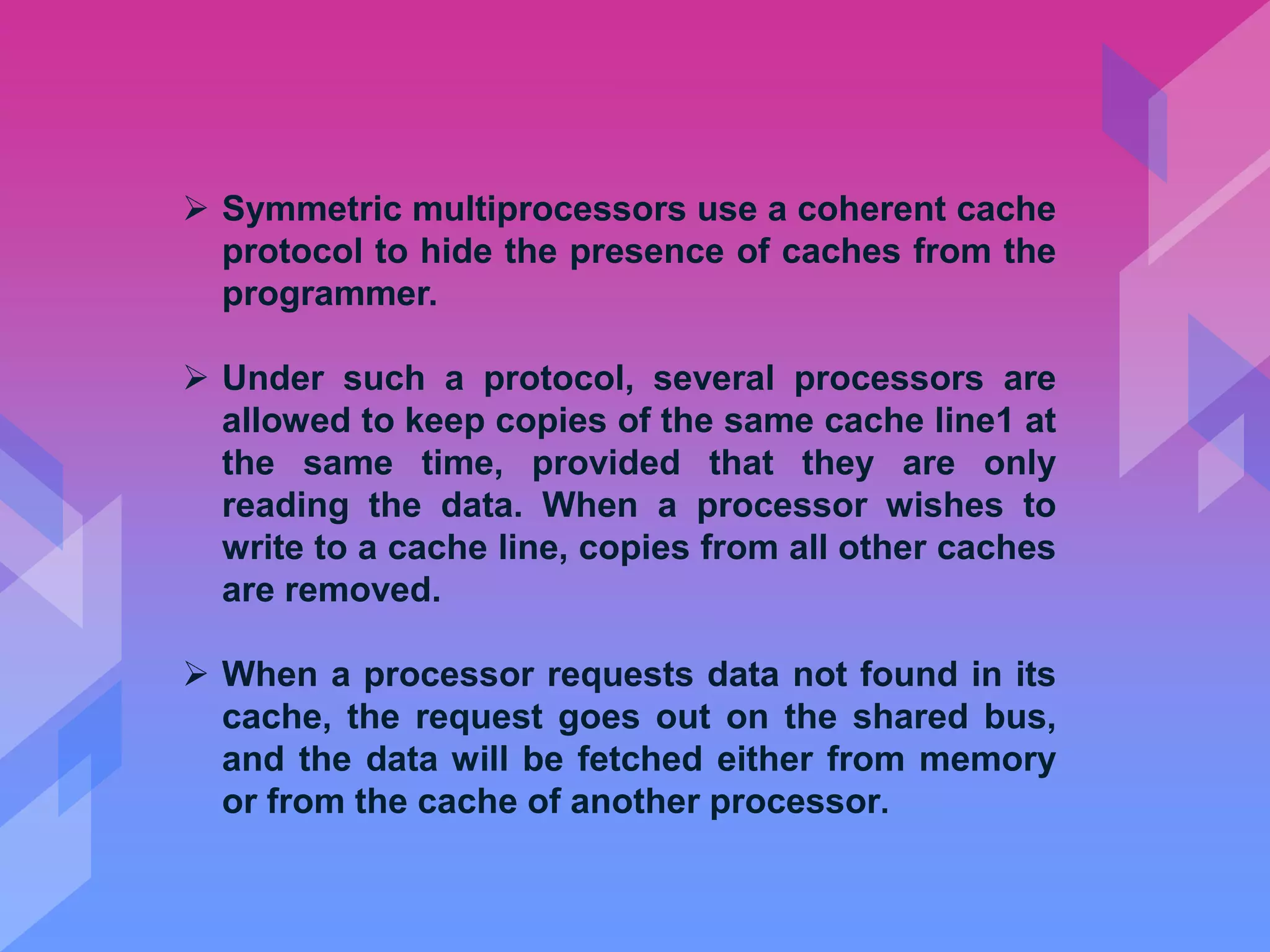  Symmetric multiprocessors use a coherent cache
protocol to hide the presence of caches from the
programmer.
 Under such a protocol, several processors are
allowed to keep copies of the same cache line1 at
the same time, provided that they are only
reading the data. When a processor wishes to
write to a cache line, copies from all other caches
are removed.
 When a processor requests data not found in its
cache, the request goes out on the shared bus,
and the data will be fetched either from memory
or from the cache of another processor.
 