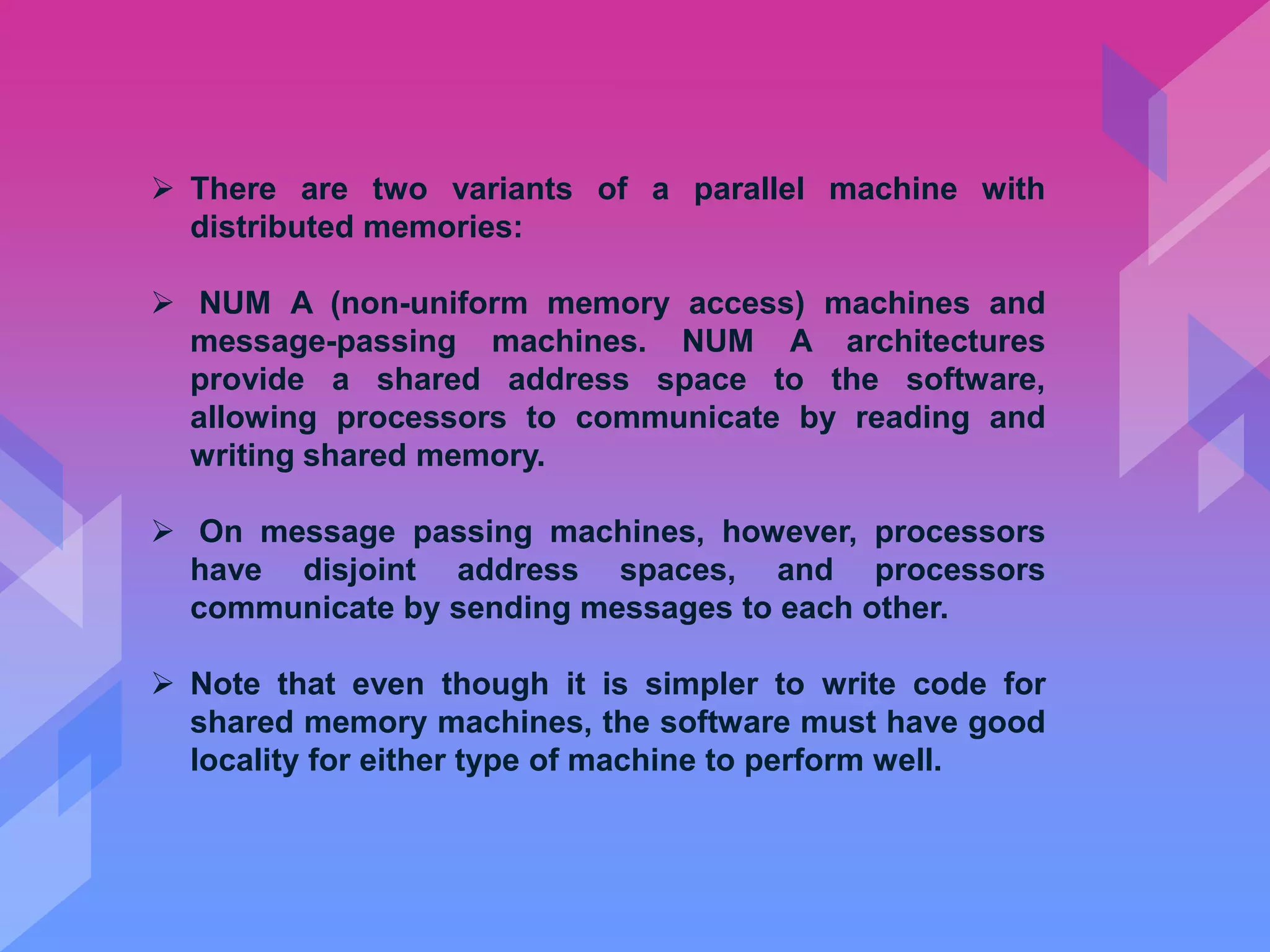  There are two variants of a parallel machine with
distributed memories:
 NUM A (non-uniform memory access) machines and
message-passing machines. NUM A architectures
provide a shared address space to the software,
allowing processors to communicate by reading and
writing shared memory.
 On message passing machines, however, processors
have disjoint address spaces, and processors
communicate by sending messages to each other.
 Note that even though it is simpler to write code for
shared memory machines, the software must have good
locality for either type of machine to perform well.
 