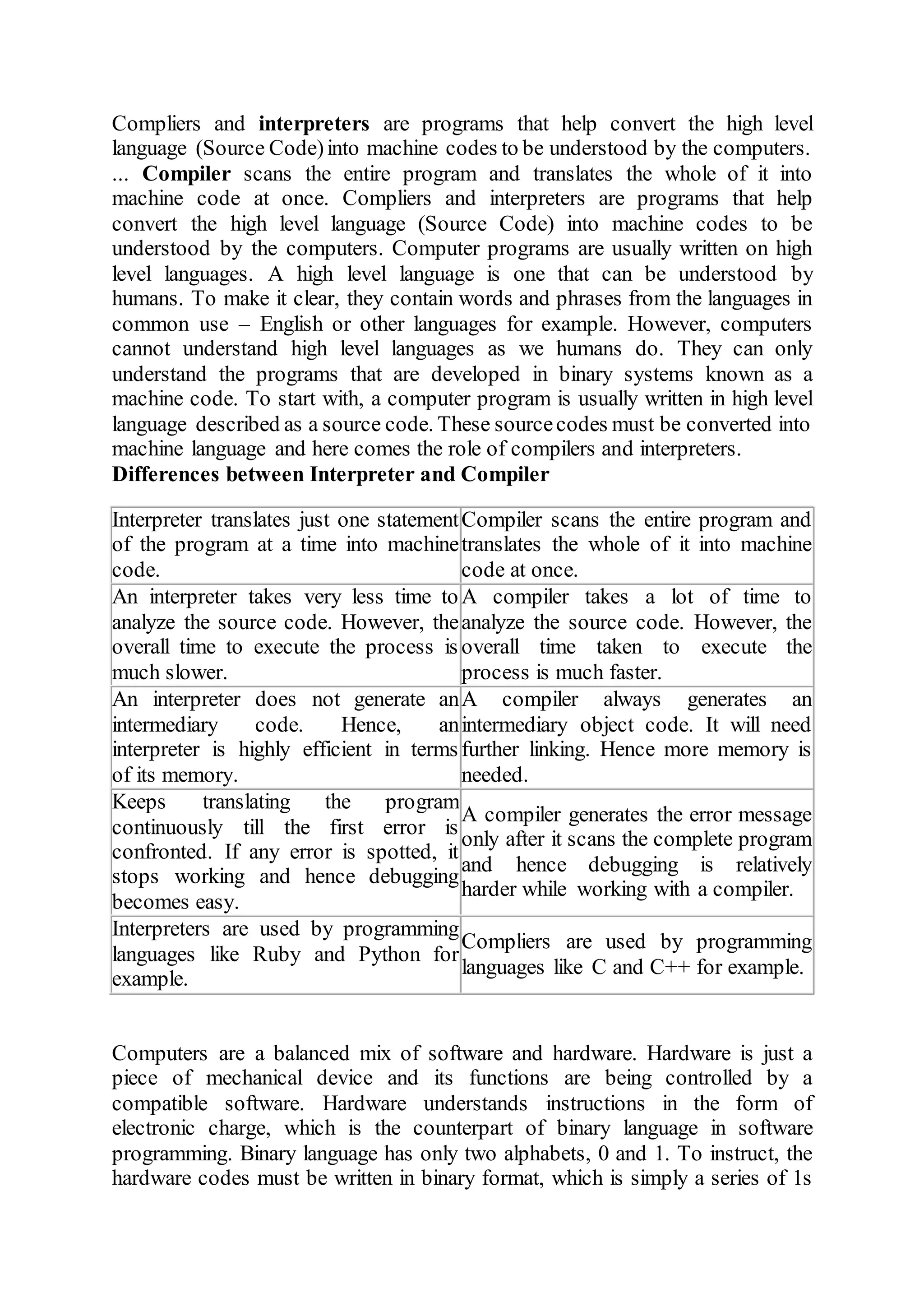 Compliers and interpreters are programs that help convert the high level
language (Source Code)into machine codes to be understood by the computers.
... Compiler scans the entire program and translates the whole of it into
machine code at once. Compliers and interpreters are programs that help
convert the high level language (Source Code) into machine codes to be
understood by the computers. Computer programs are usually written on high
level languages. A high level language is one that can be understood by
humans. To make it clear, they contain words and phrases from the languages in
common use – English or other languages for example. However, computers
cannot understand high level languages as we humans do. They can only
understand the programs that are developed in binary systems known as a
machine code. To start with, a computer program is usually written in high level
language described as a source code. These sourcecodes must be converted into
machine language and here comes the role of compilers and interpreters.
Differences between Interpreter and Compiler
Interpreter translates just one statement
of the program at a time into machine
code.
Compiler scans the entire program and
translates the whole of it into machine
code at once.
An interpreter takes very less time to
analyze the source code. However, the
overall time to execute the process is
much slower.
A compiler takes a lot of time to
analyze the source code. However, the
overall time taken to execute the
process is much faster.
An interpreter does not generate an
intermediary code. Hence, an
interpreter is highly efficient in terms
of its memory.
A compiler always generates an
intermediary object code. It will need
further linking. Hence more memory is
needed.
Keeps translating the program
continuously till the first error is
confronted. If any error is spotted, it
stops working and hence debugging
becomes easy.
A compiler generates the error message
only after it scans the complete program
and hence debugging is relatively
harder while working with a compiler.
Interpreters are used by programming
languages like Ruby and Python for
example.
Compliers are used by programming
languages like C and C++ for example.
Computers are a balanced mix of software and hardware. Hardware is just a
piece of mechanical device and its functions are being controlled by a
compatible software. Hardware understands instructions in the form of
electronic charge, which is the counterpart of binary language in software
programming. Binary language has only two alphabets, 0 and 1. To instruct, the
hardware codes must be written in binary format, which is simply a series of 1s
 