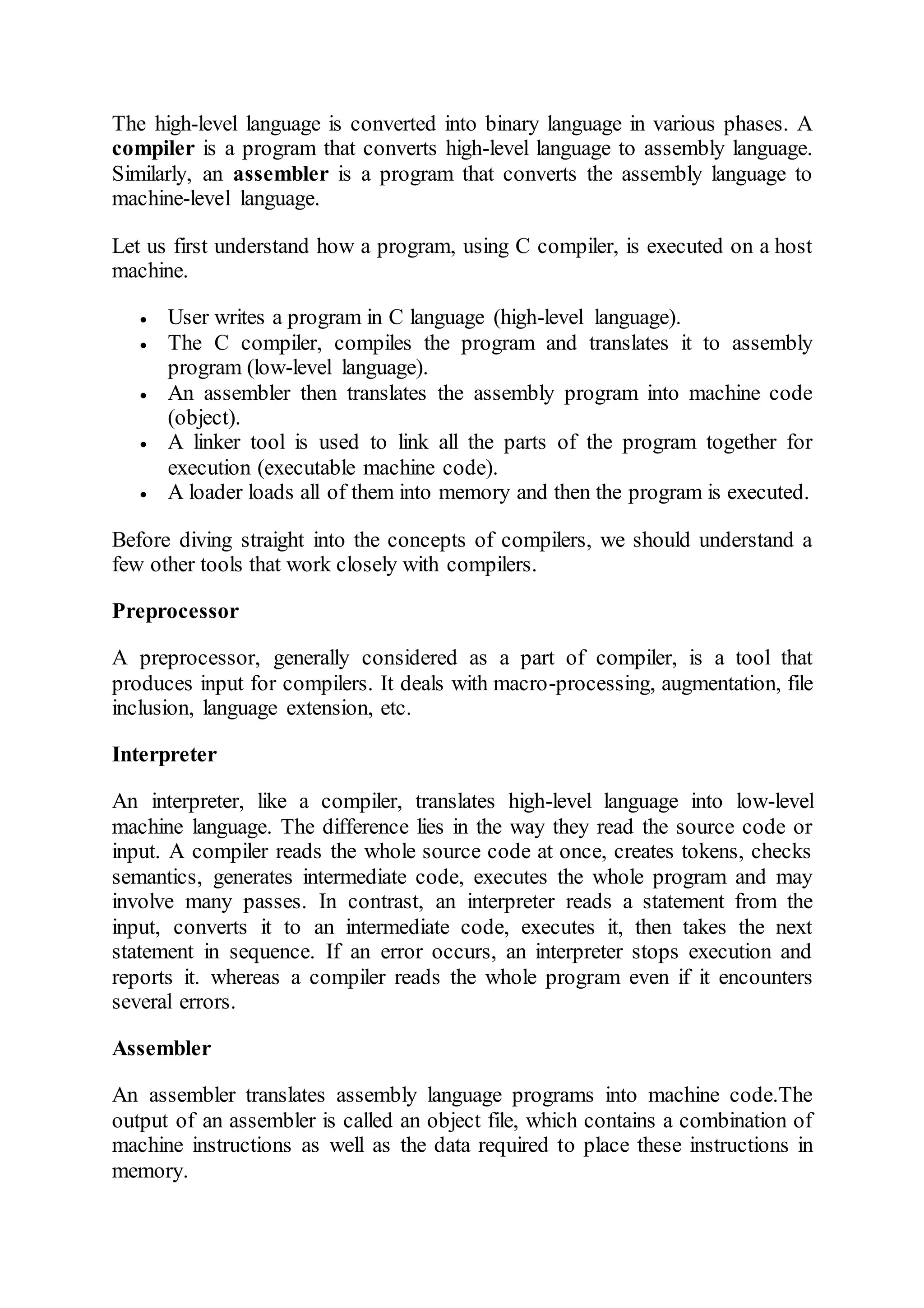 The high-level language is converted into binary language in various phases. A
compiler is a program that converts high-level language to assembly language.
Similarly, an assembler is a program that converts the assembly language to
machine-level language.
Let us first understand how a program, using C compiler, is executed on a host
machine.
 User writes a program in C language (high-level language).
 The C compiler, compiles the program and translates it to assembly
program (low-level language).
 An assembler then translates the assembly program into machine code
(object).
 A linker tool is used to link all the parts of the program together for
execution (executable machine code).
 A loader loads all of them into memory and then the program is executed.
Before diving straight into the concepts of compilers, we should understand a
few other tools that work closely with compilers.
Preprocessor
A preprocessor, generally considered as a part of compiler, is a tool that
produces input for compilers. It deals with macro-processing, augmentation, file
inclusion, language extension, etc.
Interpreter
An interpreter, like a compiler, translates high-level language into low-level
machine language. The difference lies in the way they read the source code or
input. A compiler reads the whole source code at once, creates tokens, checks
semantics, generates intermediate code, executes the whole program and may
involve many passes. In contrast, an interpreter reads a statement from the
input, converts it to an intermediate code, executes it, then takes the next
statement in sequence. If an error occurs, an interpreter stops execution and
reports it. whereas a compiler reads the whole program even if it encounters
several errors.
Assembler
An assembler translates assembly language programs into machine code.The
output of an assembler is called an object file, which contains a combination of
machine instructions as well as the data required to place these instructions in
memory.
 