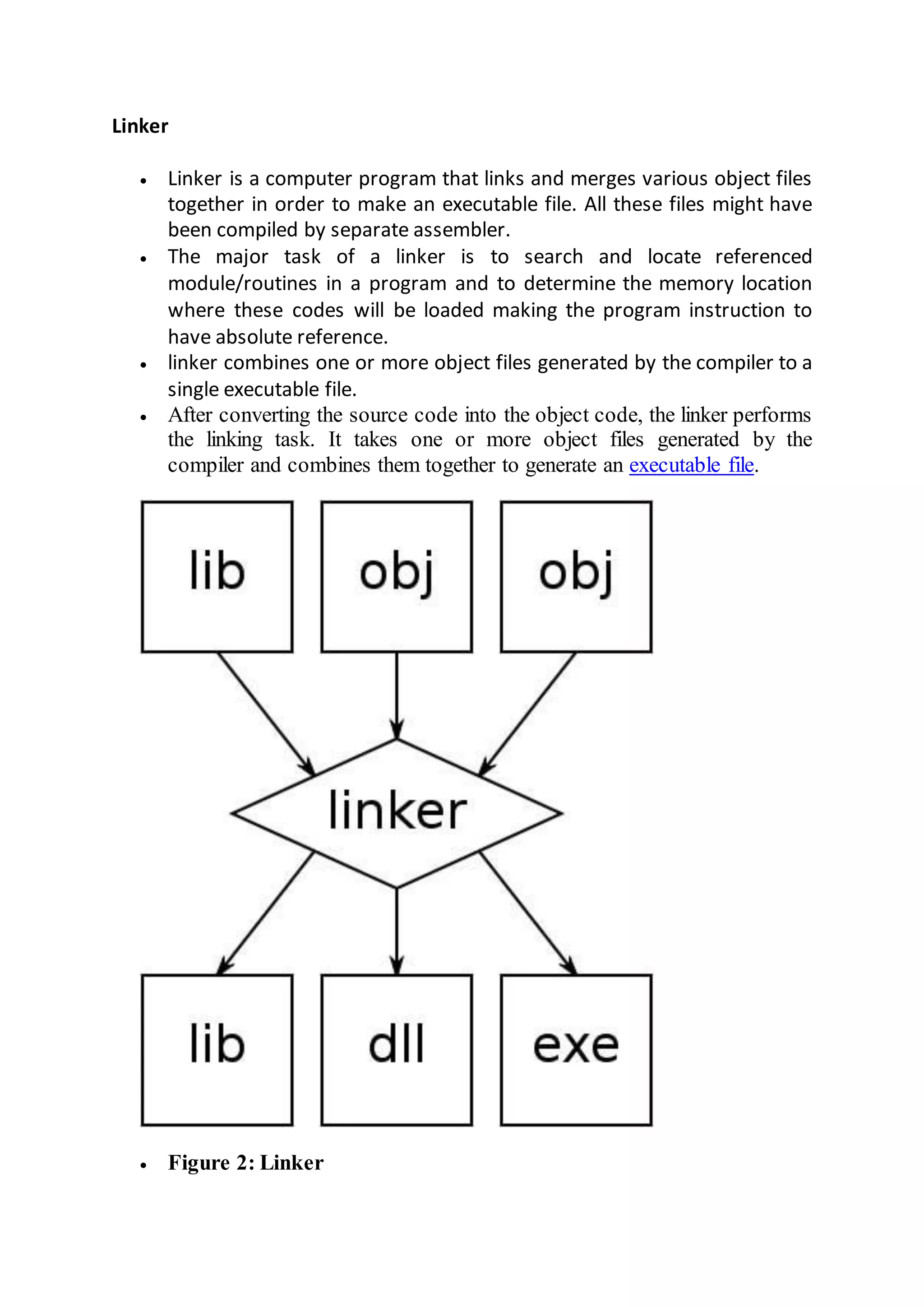 Linker
 Linker is a computer program that links and merges various object files
together in order to make an executable file. All these files might have
been compiled by separate assembler.
 The major task of a linker is to search and locate referenced
module/routines in a program and to determine the memory location
where these codes will be loaded making the program instruction to
have absolute reference.
 linker combines one or more object files generated by the compiler to a
single executable file.
 After converting the source code into the object code, the linker performs
the linking task. It takes one or more object files generated by the
compiler and combines them together to generate an executable file.
 Figure 2: Linker
 
