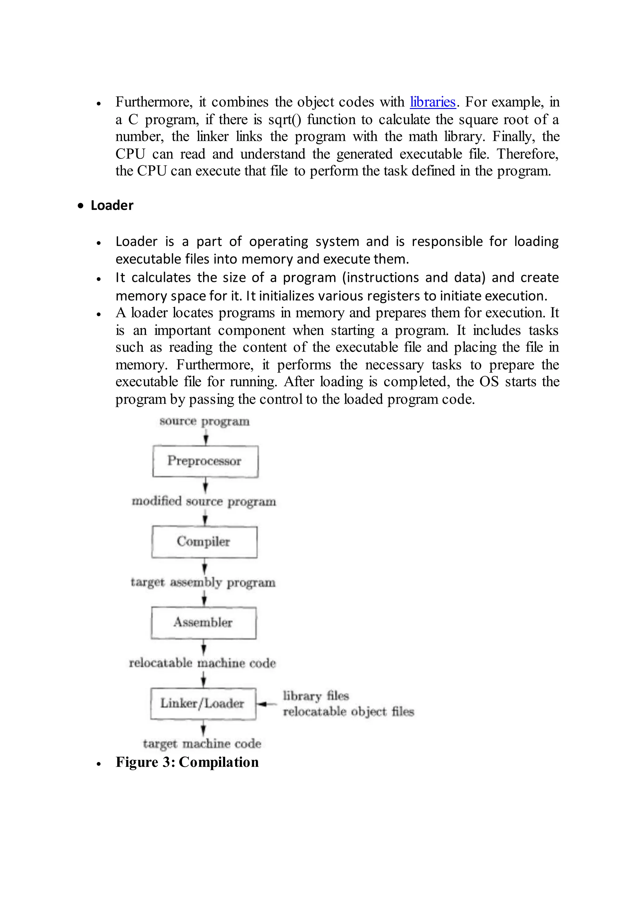  Furthermore, it combines the object codes with libraries. For example, in
a C program, if there is sqrt() function to calculate the square root of a
number, the linker links the program with the math library. Finally, the
CPU can read and understand the generated executable file. Therefore,
the CPU can execute that file to perform the task defined in the program.
 Loader
 Loader is a part of operating system and is responsible for loading
executable files into memory and execute them.
 It calculates the size of a program (instructions and data) and create
memory space for it. It initializes various registers to initiate execution.
 A loader locates programs in memory and prepares them for execution. It
is an important component when starting a program. It includes tasks
such as reading the content of the executable file and placing the file in
memory. Furthermore, it performs the necessary tasks to prepare the
executable file for running. After loading is completed, the OS starts the
program by passing the control to the loaded program code.
 Figure 3: Compilation
 