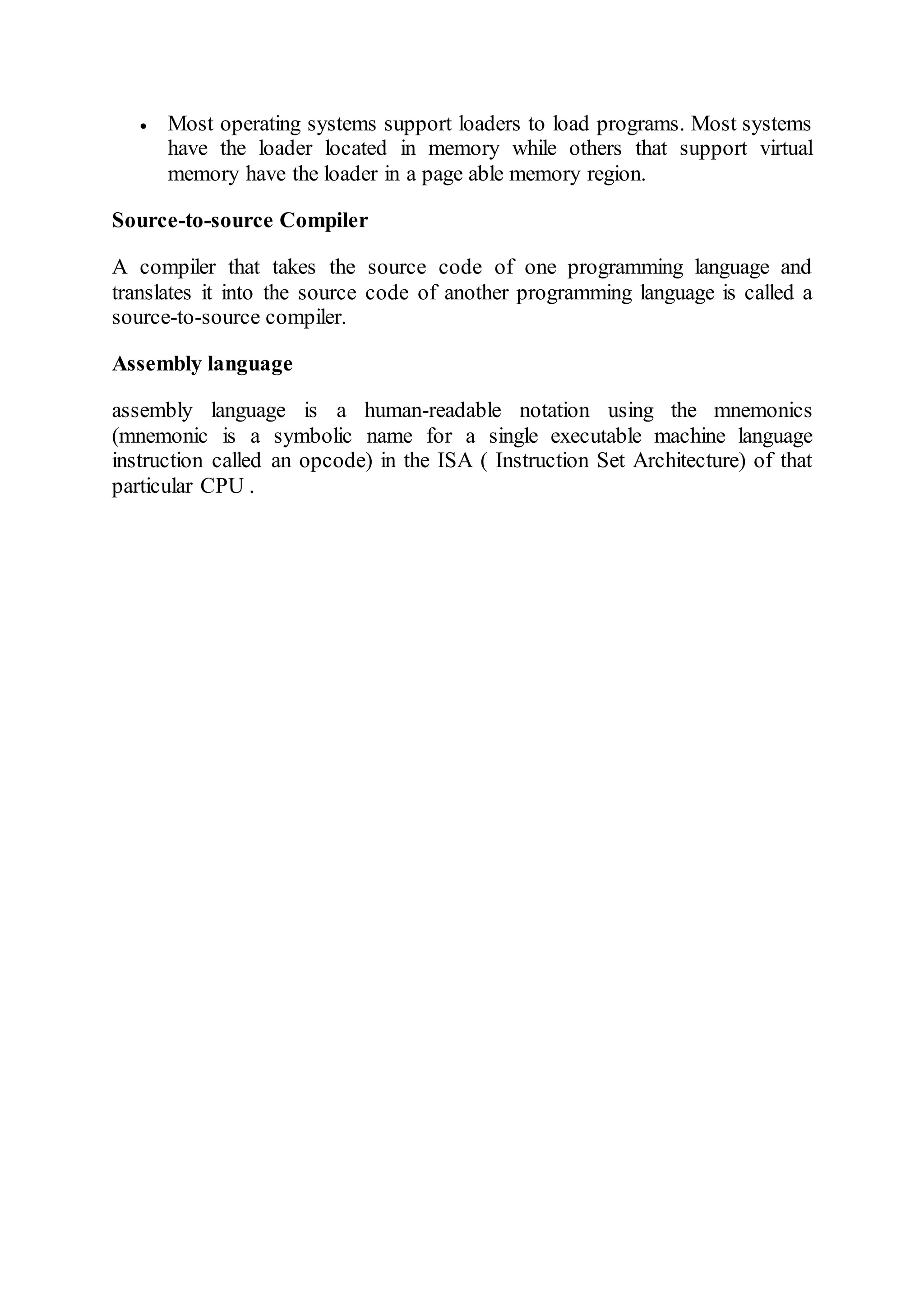  Most operating systems support loaders to load programs. Most systems
have the loader located in memory while others that support virtual
memory have the loader in a page able memory region.
Source-to-source Compiler
A compiler that takes the source code of one programming language and
translates it into the source code of another programming language is called a
source-to-source compiler.
Assembly language
assembly language is a human-readable notation using the mnemonics
(mnemonic is a symbolic name for a single executable machine language
instruction called an opcode) in the ISA ( Instruction Set Architecture) of that
particular CPU .
 