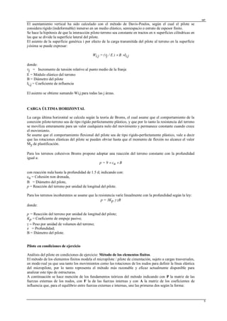 MP
6
El asentamiento vertical ha sido calculado con el método de Davis-Poulos, según el cual el pilote se
considera rígido (indeformable) inmerso en un medio elástico, semiespacio o estrato de espesor finito.
Se hace la hipótesis de que la interacción pilote-terreno sea constante en tractos en n superficies cilíndricas en
las que se divide la superficie lateral del pilote.
El asiento de la superficie genérica i por efecto de la carga transmitida del pilote al terreno en la superficie
j-ésima se puede expresar:
Wi,j = (j / E )  B Ii,j
donde:
j = Incremento de tensión relativo al punto medio de la franja
E = Módulo elástico del terreno
B = Diámetro del pilote
Ii,j = Coeficiente de influencia
El asiento se obtiene sumando Wi,j para todas las j áreas.
CARGA ÚLTIMA HORIZONTAL
La carga última horizontal se calcula según la teoría de Broms, el cual asume que el comportamiento de la
conexión pilote-terreno sea de tipo rígido perfectamente plástico, y que por lo tanto la resistencia del terreno
se moviliza enteramente para un valor cualquiera nulo del movimiento y permanece constante cuando crece
el movimiento.
Se asume que el comportamiento flexional del pilote sea de tipo rígido-perfectamente plástico, vale a decir
que las rotaciones elásticas del pilote se pueden obviar hasta que el momento de flexión no alcance el valor
My de plastificación.
Para los terrenos cohesivos Broms propone adoptar una reacción del terreno constante con la profundidad
igual a:
p = 9cu  B
con reacción nula hasta la profundidad de 1.5 d; indicando con:
cu = Cohesión non drenada,
B = Diámetro del pilote,
p = Reacción del terreno por unidad de longitud del pilote.
Para los terrenos incoherentes se asume que la resistencia varíe linealmente con la profundidad según la ley:
p = 3Kp  zB
donde:
p = Reacción del terreno por unidad de longitud del pilote;
Kp = Coeficiente de empuje pasivo;
Peso por unidad de volumen del terreno;
z = Profundidad;
B = Diámetro del pilote.
Pilote en condiciones de ejercicio
Análisis del pilote en condiciones de ejercicio: Método de los elementos finitos.
El método de los elementos finitos modela el micropilote / pilote de cimentación, sujeto a cargas trasversales,
en modo real ya que usa tanto los movimientos como las rotaciones de los nudos para definir la línea elástica
del micropilote, por lo tanto representa el método más razonable y eficaz actualmente disponible para
analizar este tipo de estructuras.
A continuación se hace mención de los fundamentos teóricos del método indicando con P la matriz de las
fuerzas externas de los nudos, con F la de las fuerzas internas y con A la matriz de los coeficientes de
influencia que, para el equilibrio entre fuerzas externas e internas, une las primeras dos según la forma:
 