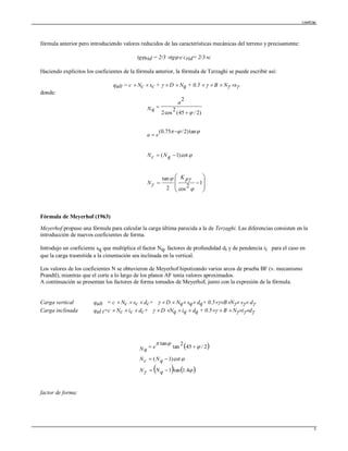 LoadCap
3
fórmula anterior pero introduciendo valores reducidos de las características mecánicas del terreno y precisamente:
tgrid = 2/3 tg e crid= 2/3c
Haciendo explícitos los coeficientes de la fórmula anterior, la fórmula de Terzaghi se puede escribir así:
qult = c  Nc  sc +   D  Nq + 0.5    B  N s
donde:














1
2
cos2
tan
cot)1(
tan)2/75.0(
)2/45(
2
cos2
2






pK
N
qNcN
ea
a
Nq
Fórmula de Meyerhof (1963)
Meyerhof propuso una fórmula para calcular la carga última parecida a la de Terzaghi. Las diferencias consisten en la
introducción de nuevos coeficientes de forma.
Introdujo un coeficiente sq que multiplica el factor Nq, factores de profundidad di y de pendencia ii para el caso en
que la carga trasmitida a la cimentación sea inclinada en la vertical.
Los valores de los coeficientes N se obtuvieron de Meyerhof hipotizando varios arcos de prueba BF (v. mecanismo
Prandtl), mientras que el corte a lo largo de los planos AF tenía valores aproximados.
A continuación se presentan los factores de forma tomados de Meyerhof, junto con la expresión de la fórmula.
Carga vertical qult = c  Nc  sc  dc+   D  Nq sq dq+ 0.5BN s d
Carga inclinada qul t=c  Nc  ic  dc+   D Nq  iq  dq + 0.5  B  Nid



 
   



4.1tan1
cot)1(
2/45
2
tan
tan



qNN
qNcN
eNq
factor de forma:
 