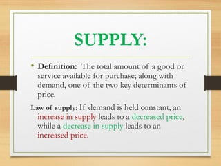 SUPPLY:
• Definition: The total amount of a good or

service available for purchase; along with
demand, one of the two key determinants of
price.

Law of supply: If demand is held constant, an

increase in supply leads to a decreased price,
while a decrease in supply leads to an
increased price.

 