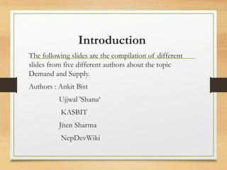 Introduction
The following slides are the compilation of different
slides from five different authors about the topic
Demand and Supply.
Authors : Ankit Bist
Ujjwal 'Shanu‘
KASBIT
Jiten Sharma
NepDevWiki

 