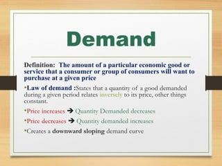 Demand
Definition: The amount of a particular economic good or
service that a consumer or group of consumers will want to
purchase at a given price
•Law of demand :States that a quantity of a good demanded
during a given period relates inversely to its price, other things
constant.
•Price increases  Quantity Demanded decreases
•Price decreases  Quantity demanded increases
•Creates a downward sloping demand curve

 