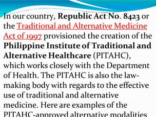 In our country, Republic Act No. 8423 or
the Traditional and Alternative Medicine
Act of 1997 provisioned the creation of the
Philippine Institute of Traditional and
Alternative Healthcare (PITAHC),
which works closely with the Department
of Health. The PITAHC is also the law-
making body with regards to the effective
use of traditional and alternative
medicine. Here are examples of the
 