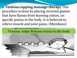 2. Ventosa cupping massage therapy This
procedure is done by placing inverted glasses
that have flames from burning cotton, on
specific points in the body. It is believed to
relieve muscle and joint pains. (Meridians)
Ventosa helps Release toxins in the body
 