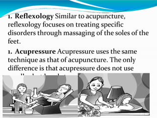 1. Reflexology Similar to acupuncture,
reflexology focuses on treating specific
disorders through massaging of the soles of the
feet.
1. Acupressure Acupressure uses the same
technique as that of acupuncture. The only
difference is that acupressure does not use
needles but hands to apply pressure on certain
points of the body.
 
