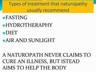 Types of treatment that naturopathy
usually recommend
⚫FASTING
⚫HYDROTHERAPHY
⚫DIET
⚫AIR AND SUNLIGHT
A NATUROPATH NEVER CLAIMS TO
CURE AN ILLNESS, BUT ISTEAD
AIMS TO HELP THE BODY
 