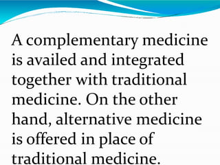 A complementary medicine
is availed and integrated
together with traditional
medicine. On the other
hand, alternative medicine
is offered in place of
traditional medicine.
 