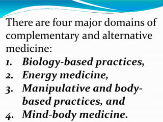 There are four major domains of
complementary and alternative
medicine:
1. Biology-based practices,
2. Energy medicine,
3. Manipulative and body-
based practices, and
4. Mind-body medicine.
 