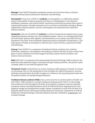 4
Massage (“muh-SAHJ”) therapists manipulate muscle and connective tissue to enhance
function of those tissues and promote relaxation and well-being.
Naturopathic (“nay-chur-o-PATH-ic”) medicine, or naturopathy, is a CAM whole medical
system. Naturopathic medicine proposes that there is a healing power in the body that
establishes, maintains, and restores health. Practitioners work with the patient with a goal of
supporting this power, through treatments such as nutrition and lifestyle counseling, dietary
supplements, medicinal plants, exercise, homeopathy, and treatments from traditional
Chinese medicine.
Osteopathic (“ahs-tee-oh-PATH-ic”) medicine is a form of conventional medicine that, in part,
emphasizes diseases arising in the musculoskeletal system. There is an underlying belief that
all of the body’s systems work together, and disturbances in one system may affect function
elsewhere in the body. Some osteopathic physicians practice osteopathic manipulation, a full-
body system of hands-on techniques to alleviate pain, restore function, and promote health
and well-being.
Qi gong (“chee-GUNG”) is a component of traditional Chinese medicine that combines
movement, meditation, and regulation of breathing to enhance the flow of qi (an ancient term
given to what is believed to be vital energy) in the body, improve blood circulation, and
enhance immune function.
Reiki (“RAY-kee”) is a Japanese word representing Universal Life Energy. Reiki is based on the
belief that when spiritual energy is channeled through a Reiki practitioner, the patient’s spirit
is healed, which in turn heals the physical body.
Therapeutic Touch is derived from an ancient technique called laying-on of hands. It is based
on the premise that it is the healing force of the therapist that affects the patient’s recovery;
healing is promoted when the body’s energies are in balance; and, by passing their hands over
the patient, healers can identify energy imbalances.
Traditional Chinese medicine (TCM) is the current name for an ancient system of health care
from China. TCM is based on a concept of balanced qi (pronounced “chee”), or vital energy,
that is believed to flow throughout the body. Qi is proposed to regulate a person’s spiritual,
emotional, mental, and physical balance and to be influenced by the opposing forces of yin
(negative energy) and yang (positive energy). Disease is proposed to result from the flow of qi
being disrupted and yin and yang becoming imbalanced. Among the components of TCM are
herbal and nutritional therapy, restorative physical exercises, meditation, acupuncture, and
remedial massage.
 