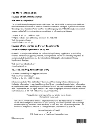 D347
Updated February 2007
!"#$%!&
For More Information
Sources of NCCAM Information
NCCAM Clearinghouse
The NCCAM Clearinghouse provides information on CAM and NCCAM, including publications and
searches of Federal databases of scientific and medical literature. Examples of publications include
“Selecting a CAM Practitioner” and “Are You Considering Using CAM?” The Clearinghouse does not
provide medical advice, treatment recommendations, or referrals to practitioners.
Toll-free in the U.S.: 1-888-644-6226
TTY (for deaf and hard-of-hearing callers): 1-866-464-3615
Web site: nccam.nih.gov
E-mail: info@nccam.nih.gov
Sources of Information on Dietary Supplements
Office of Dietary Supplements (ODS), NIH
ODS seeks to strengthen knowledge and understanding of dietary supplements by evaluating
scientific information, supporting research, sharing research results, and educating the public. Its
resources include publications and the International Bibliographic Information on Dietary
Supplements database.
Web site: www.ods.od.nih.gov
E-mail: ods@nih.gov
U.S. Food and Drug Administration (FDA)
Center for Food Safety and Applied Nutrition
Web site: www.cfsan.fda.gov
Toll-free in the U.S.: 1-888-723-3366
Information includes “Tips for the Savvy Supplement User: Making Informed Decisions and
Evaluating Information” (www.cfsan.fda.gov/~dms/ds-savvy.html) and updated safety information
on supplements (www.cfsan.fda.gov/~dms/ds-warn.html). If you have experienced an adverse effect
from a supplement, you can report it to the FDA’s MedWatch program, which collects and monitors
such information (1-800-FDA-1088 or www.fda.gov/medwatch).
This publication is not copyrighted and is in the public domain.
Duplication is encouraged.
NCCAM has provided this material for your information. It is not intended to substitute
for the medical expertise and advice of your primary health care provider. We encourage
you to discuss any decisions about treatment or care with your health care provider. The
mention of any product, service, or therapy is not an endorsement by NCCAM.
National Institutes of Health
"""
U.S. Department of Health and Human Services
 