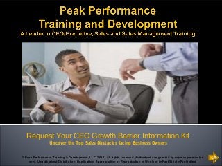 Request Your CEO Growth Barrier Information Kit
Uncover the Top Sales Obstacles facing Business Owners
© Peak Performance Training & Development, LLC. 2013. All rights reserved. Authorized use granted by express permission
only. Unauthorized Distribution, Duplication, Appropriation or Reproduction in Whole or in Part Strictly Prohibited.

 