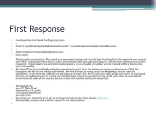First Response
• Greetings from Jim Snead Ford 540 932-3200
• ...
• From:"j-snead@salespoint.dealerconnection.com" <j-snead@salespoint.dealerconnection.com>
• ...
• Add to ContactsTo:janicefarland@yahoo.com
• Dear Janice
Thank you for your inquiry! This email is an automated receipt sent to verify that Jim Snead Ford has received your request
and will be responding within 2 hours with a personalized email message providing you with the exact information you have
requested. If your inquiry was sent after business hours, or on a Sunday or holiday, we will respond within 2 hours of the
next business day.
• Jim Snead Ford is committed to delivering exceptional service, from the minute you enter our Showroom or Web site,
throughout the life of your vehicle and beyond. We look forward to seeing you in our Dealership, and we hope the
information on our Web site will help you get to know us better. Feel free to call us for sales at 540 932-3200. At Jim Snead
Ford we are looking forward to serving you with the finest automotive products in the world, and a class of personalized
service that will make all too easy for you never deal with another automotive dealership.
• Jim Snead Ford
2401 W. Main Street
Waynesboro, VA 22980
www.jimsneadford.com
540 932-3200
• Your privacy is important to us. If you no longer want to receive these emails, click Here
Alternatively you may send a written request to the address above.
•
 