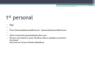 1st personal
• Edge
• ...
• From:"jimsnead@jimsneadford.com" <jimsnead@jimsneadford.com>
• ...
• Add to ContactsTo:janicefarland@yahoo.com
• We have one (white) in stock. Would you like to schedule a test drive?
Jim Snead
Sent from my Verizon Wireless BlackBerry
 