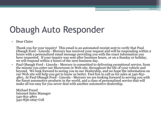 Obaugh Auto Responder
• Dear Claire
Thank you for your inquiry! This email is an automated receipt sent to verify that Paul
Obaugh Ford - Lincoln - Mercury has received your request and will be responding within 2
hours with a personalized email message providing you with the exact information you
have requested. If your inquiry was sent after business hours, or on a Sunday or holiday,
we will respond within 2 hours of the next business day.
• Paul Obaugh Ford - Lincoln - Mercury is committed to delivering exceptional service, from
the minute you enter our Showroom or Web site, throughout the life of your vehicle and
beyond. We look forward to seeing you in our Dealership, and we hope the information on
our Web site will help you get to know us better. Feel free to call us for sales at 540-851-
4801. At Paul Obaugh Ford - Lincoln - Mercury we are looking forward to serving you with
the finest automotive products in the world, and a class of personalized service that will
make all too easy for you never deal with another automotive dealership.
Michael Frend
Internet Sales Manager
540-851-4801
540-836-0697 Cell
 