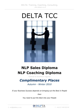 DELTA: Training, Coaching, Consulting.
                                       www.deltatcc.co.uk




                         DELTA TCC




                NLP Sales Diploma
               NLP Coaching Diploma
                                Central & Southern regions

                  Complimentary Places
                              Autumn - Winter 2010

      If your Business Success depends on bringing out the Best in People

                                            then

                         You need to put the Best into your People




E: info@deltatcc.co.uk                                          T: +44 (0) 1438 832140
 