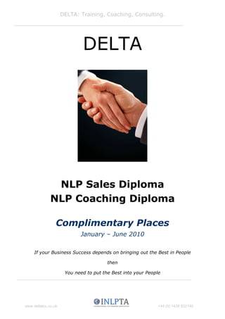 DELTA: Training, Coaching, Consulting.




                             DELTA




               NLP Sales Diploma
              NLP Coaching Diploma

                 Complimentary Places
                            January – June 2010

     If your Business Success depends on bringing out the Best in People

                                        then

                      You need to put the Best into your People




www.deltatcc.co.uk                                            +44 (0) 1438 832140
 