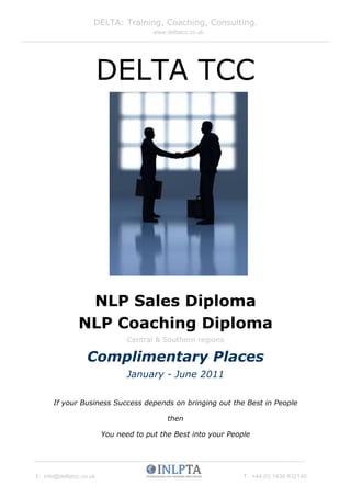 DELTA: Training, Coaching, Consulting.
                                       www.deltatcc.co.uk




                         DELTA TCC




                NLP Sales Diploma
               NLP Coaching Diploma
                                Central & Southern regions

                  Complimentary Places
                                January - June 2011

      If your Business Success depends on bringing out the Best in People

                                            then

                         You need to put the Best into your People




E: info@deltatcc.co.uk                                          T: +44 (0) 1438 832140
 