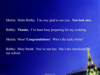 Martin: Hello Bobby. I’m very glad to see you. You look nice.
Bobby: Thanks. I’ve been busy preparing for my wedding.
Martin: Wow! Congratulations! Who’s the lucky bride?
Bobby: Mary Smith. You’ve met her. She’s the cheerleader at
our school.
 