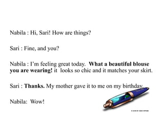 Nabila : Hi, Sari! How are things?
Sari : Fine, and you?
Nabila : I’m feeling great today. What a beautiful blouse
you are wearing! it looks so chic and it matches your skirt.
Sari : Thanks. My mother gave it to me on my birthday.
Nabila: Wow!
 