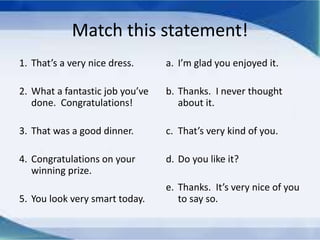 Match this statement!
1. That’s a very nice dress.
2. What a fantastic job you’ve
done. Congratulations!
3. That was a good dinner.
4. Congratulations on your
winning prize.
5. You look very smart today.
a. I’m glad you enjoyed it.
b. Thanks. I never thought
about it.
c. That’s very kind of you.
d. Do you like it?
e. Thanks. It’s very nice of you
to say so.
 