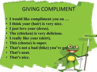 GIVING COMPLIMENT
• I would like compliment you on …
• I think your (hair) is very nice.
• I just love your (dress).
• The (chicken) is very delicious.
• I really like your (skirt).
• This (cheese) is super.
• That’s not a bad (bike) you’ve got.
• That’s neat.
• That’s nice.
 