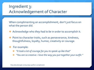 Ingredient 3:
Acknowledgement of Character

When complimenting an accomplishment, don’t just focus on
what the person did.

 Acknowledge who they had to be in order to accomplish it.

 Point to character traits, such as perseverance, kindness,
   thoughtfulness, loyalty, humor, creativity or courage.

 For example:
     “It took a lot of courage for you to speak up like that”
     “You are so creative. I love the way you put together your outfit.”



 http://dscottangle.com/9-steps-perfect-compliment/
 