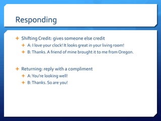 Responding

 Shifting Credit: gives someone else credit
    A: I love your clock! It looks great in your living room!
    B: Thanks. A friend of mine brought it to me from Oregon.



 Returning: reply with a compliment
    A: You’re looking well!
    B: Thanks. So are you!
 