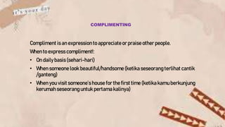 COMPLIMENTING
Compliment is an expression to appreciateor praise other people.
When to expresscompliment!:
• On dailybasis(sehari-hari)
• When someone look beautiful/handsome (ketikaseseorang terlihat cantik
/ganteng)
• When you visit someone’s house for the first time (ketikakamu berkunjung
kerumah seseorang untuk pertama kalinya)
 