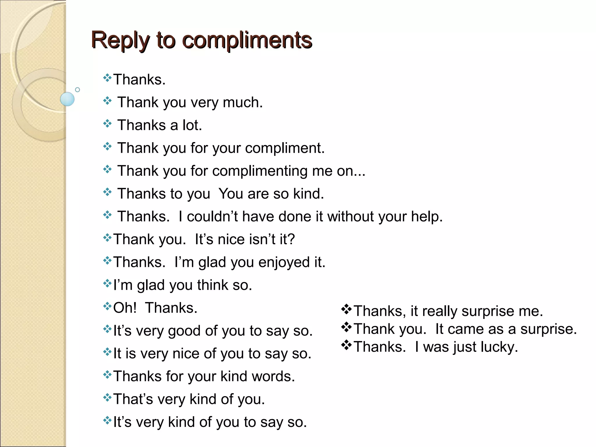 Reply to compliments
 Thanks.
    Thank you very much.
    Thanks a lot.
    Thank you for your compliment.
    Thank you for complimenting me on...
    Thanks to you You are so kind.
    Thanks. I couldn’t have done it without your help.
 Thank     you. It’s nice isn’t it?
 Thanks.      I’m glad you enjoyed it.
 I’m    glad you think so.
 Oh!     Thanks.                         Thanks, it really surprise me.
 It’s   very good of you to say so.      Thank you. It came as a surprise.
 It                                      Thanks. I was just lucky.
       is very nice of you to say so.
 Thanks     for your kind words.
 That’s    very kind of you.
 It’s   very kind of you to say so.
 