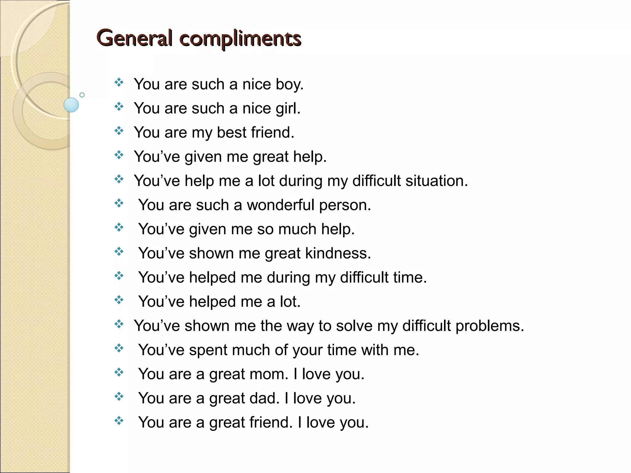General compliments
    You are such a nice boy.
    You are such a nice girl.
    You are my best friend.
    You’ve given me great help.
    You’ve help me a lot during my difficult situation.
    You are such a wonderful person.
    You’ve given me so much help.
    You’ve shown me great kindness.
    You’ve helped me during my difficult time.
    You’ve helped me a lot.
    You’ve shown me the way to solve my difficult problems.
    You’ve spent much of your time with me.
    You are a great mom. I love you.
    You are a great dad. I love you.
    You are a great friend. I love you.
 