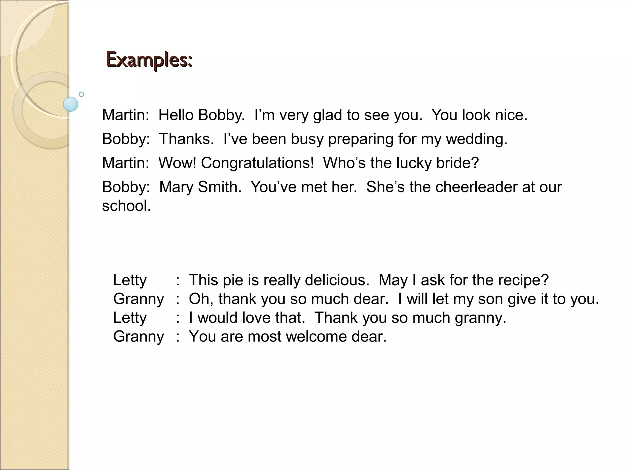 Examples:

Martin: Hello Bobby. I’m very glad to see you. You look nice.
Bobby: Thanks. I’ve been busy preparing for my wedding.
Martin: Wow! Congratulations! Who’s the lucky bride?
Bobby: Mary Smith. You’ve met her. She’s the cheerleader at our
school.



 Letty    :   This pie is really delicious. May I ask for the recipe?
 Granny   :   Oh, thank you so much dear. I will let my son give it to you.
 Letty    :   I would love that. Thank you so much granny.
 Granny   :   You are most welcome dear.
 